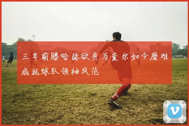 三年前滕哈赫欲弃马奎尔如今磨难成就球队领袖风范