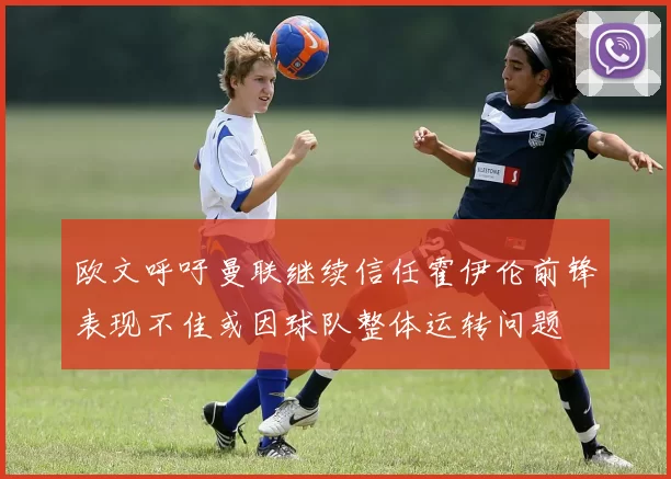 欧文呼吁曼联继续信任霍伊伦前锋表现不佳或因球队整体运转问题