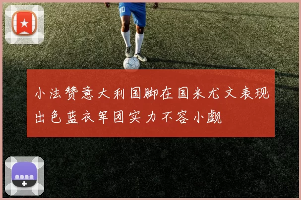 小法赞意大利国脚在国米尤文表现出色蓝衣军团实力不容小觑