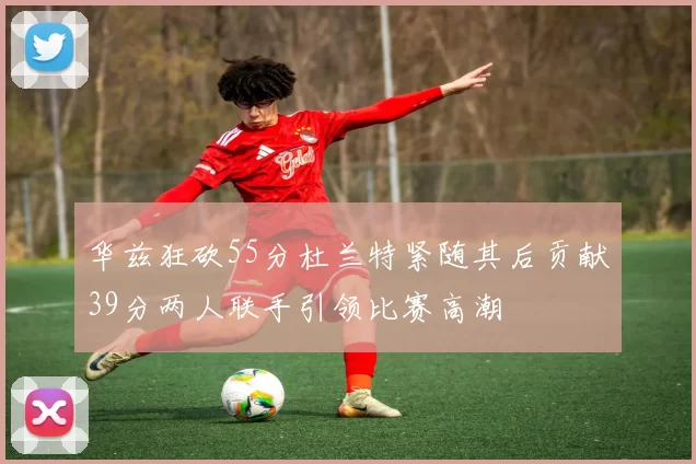 华兹狂砍55分杜兰特紧随其后贡献39分两人联手引领比赛高潮