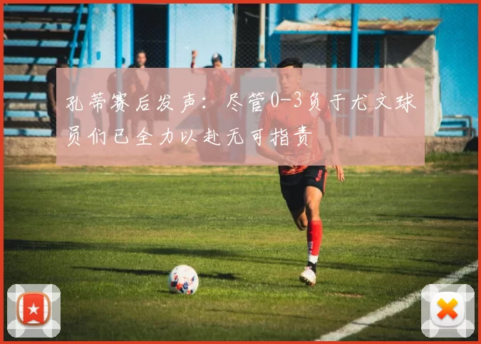 孔蒂赛后发声：尽管0-3负于尤文球员们已全力以赴无可指责