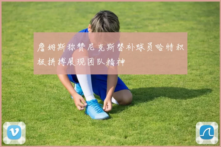 詹姆斯称赞尼克斯替补球员哈特积极拼搏展现团队精神