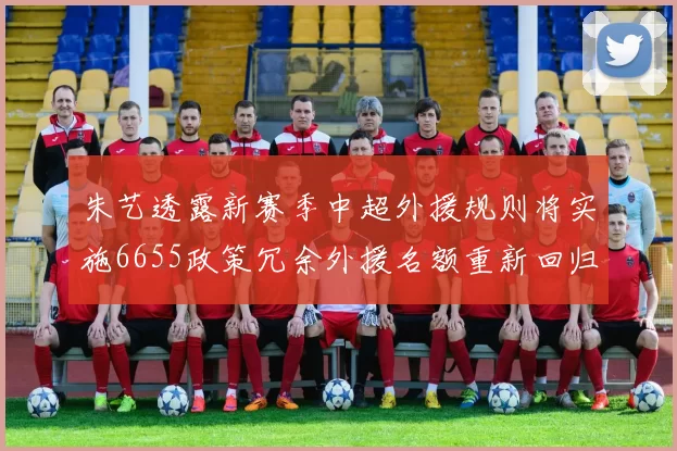 朱艺透露新赛季中超外援规则将实施6655政策冗余外援名额重新回归球队配置