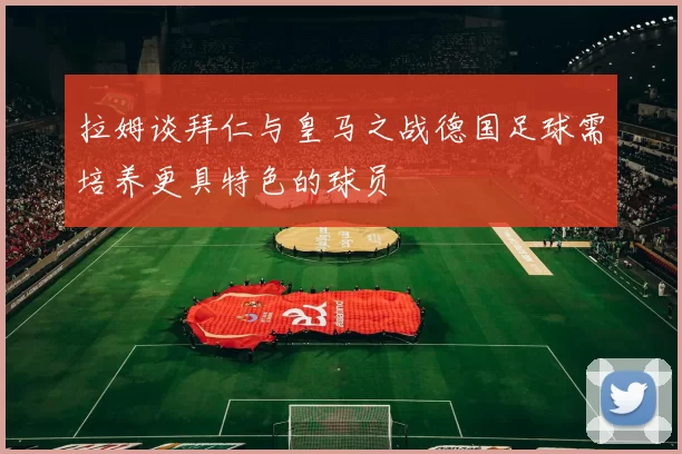 拉姆谈拜仁与皇马之战德国足球需培养更具特色的球员