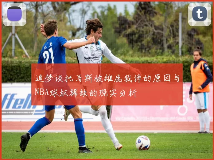 追梦谈托马斯被雄鹿裁掉的原因与NBA球权稀缺的现实分析