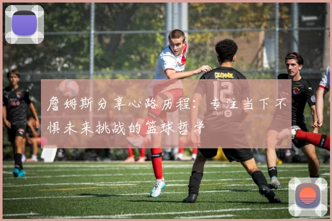 詹姆斯分享心路历程：专注当下不惧未来挑战的篮球哲学