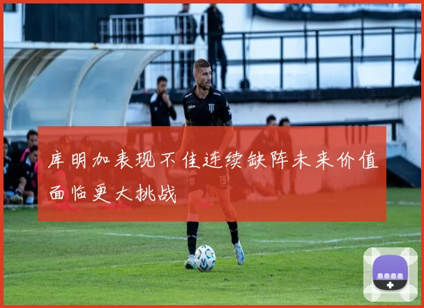 库明加表现不佳连续缺阵未来价值面临更大挑战