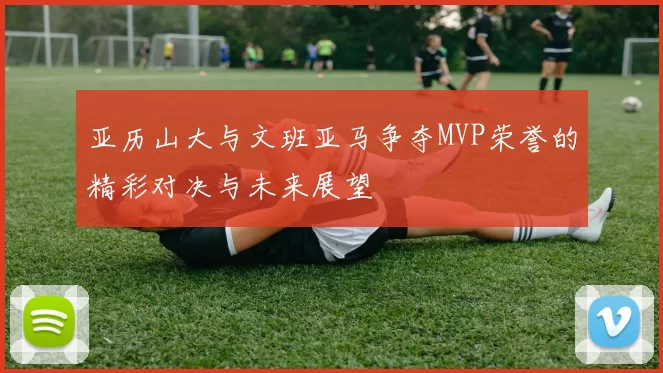 亚历山大与文班亚马争夺MVP荣誉的精彩对决与未来展望