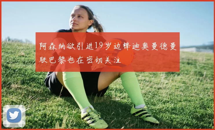 阿森纳欲引进19岁边锋迪奥曼德曼联巴黎也在密切关注