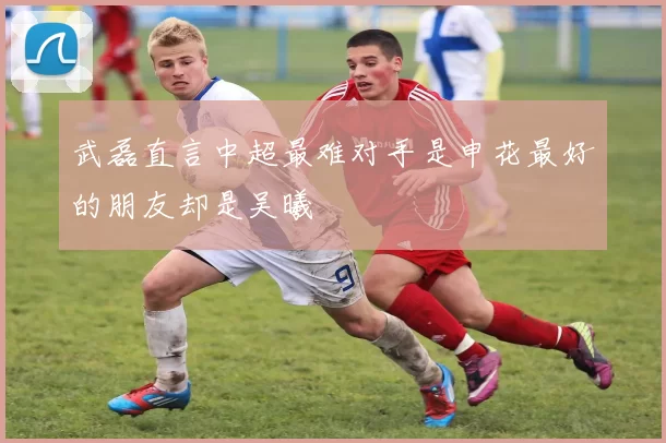 武磊直言中超最难对手是申花最好的朋友却是吴曦