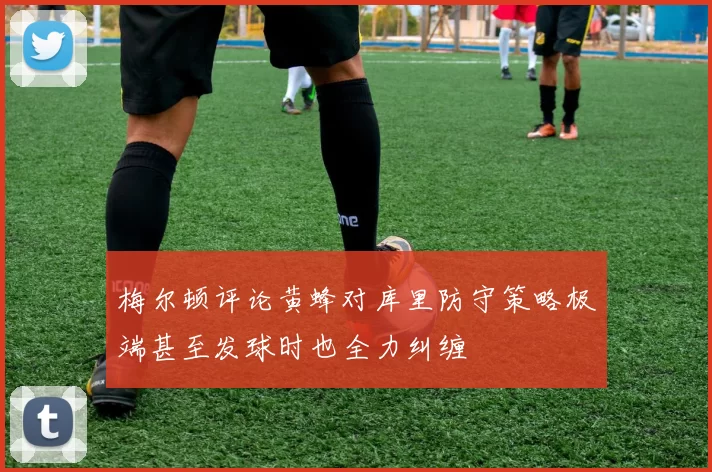 梅尔顿评论黄蜂对库里防守策略极端甚至发球时也全力纠缠